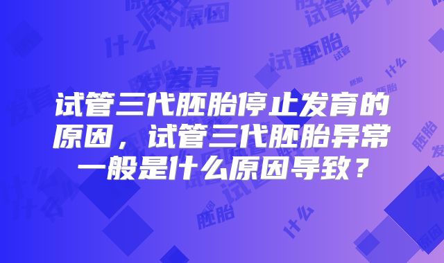 试管三代胚胎停止发育的原因，试管三代胚胎异常一般是什么原因导致？