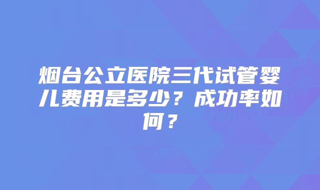 烟台公立医院三代试管婴儿费用是多少？成功率如何？
