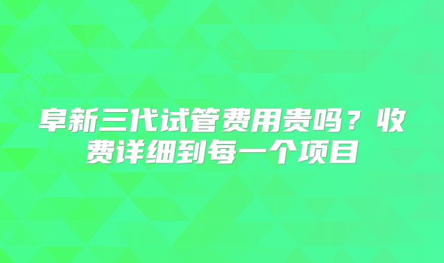阜新三代试管费用贵吗？收费详细到每一个项目