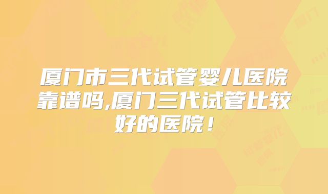 厦门市三代试管婴儿医院靠谱吗,厦门三代试管比较好的医院！