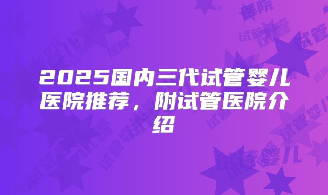 2025国内三代试管婴儿医院推荐，附试管医院介绍