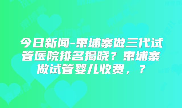 今日新闻-柬埔寨做三代试管医院排名揭晓?柬埔寨做试管婴儿收费,?
