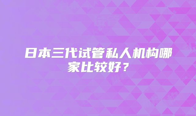 日本三代试管私人机构哪家比较好?
