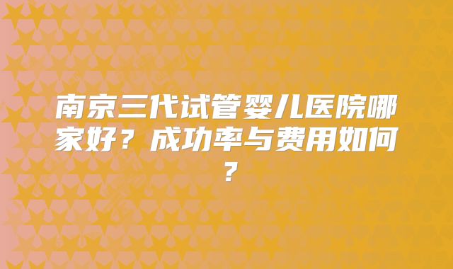 南京三代试管婴儿医院哪家好？成功率与费用如何？