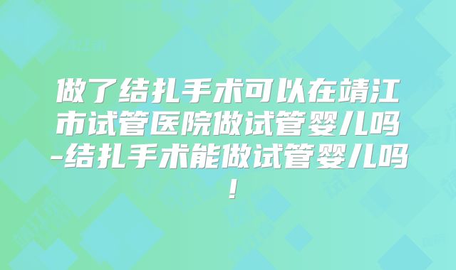做了结扎手术可以在靖江市试管医院做试管婴儿吗-结扎手术能做试管婴儿吗！