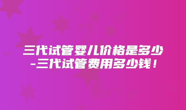 三代试管婴儿价格是多少-三代试管费用多少钱！