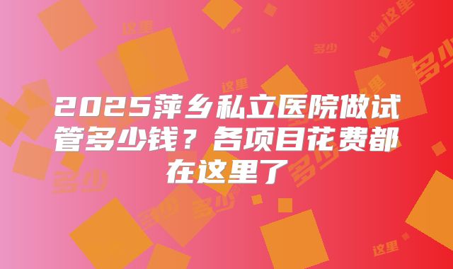 2025萍乡私立医院做试管多少钱？各项目花费都在这里了