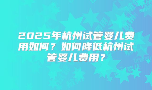 2025年杭州试管婴儿费用如何?如何降低杭州试管婴儿费用?