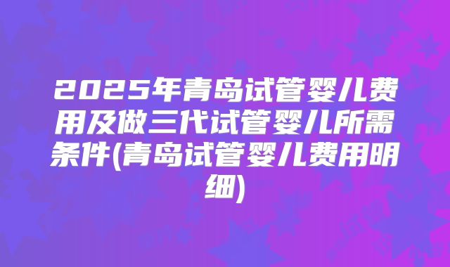 2025年青岛试管婴儿费用及做三代试管婴儿所需条件(青岛试管婴儿费用明细)