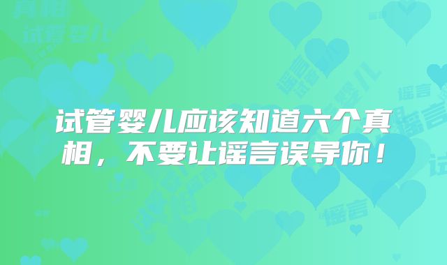 试管婴儿应该知道六个真相,不要让谣言误导你!