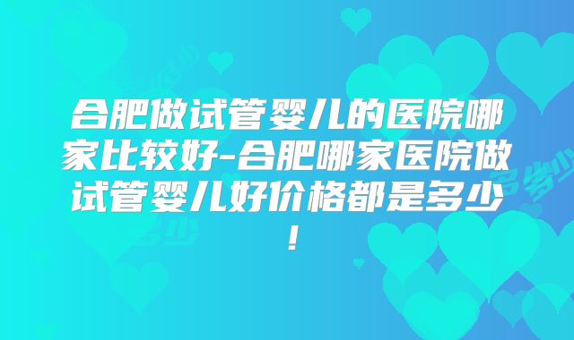 合肥做试管婴儿的医院哪家比较好-合肥哪家医院做试管婴儿好价格都是多少！