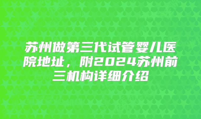 苏州做第三代试管婴儿医院地址，附2024苏州前三机构详细介绍