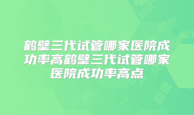 鹤壁三代试管哪家医院成功率高鹤壁三代试管哪家医院成功率高点