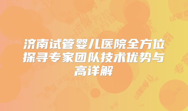 济南试管婴儿医院全方位探寻专家团队技术优势与高详解