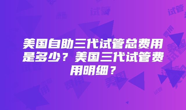 美国自助三代试管总费用是多少？美国三代试管费用明细？