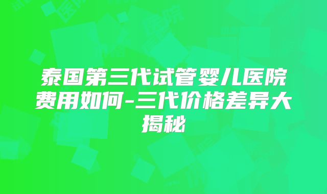 泰国第三代试管婴儿医院费用如何-三代价格差异大揭秘