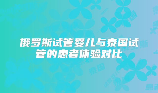俄罗斯试管婴儿与泰国试管的患者体验对比