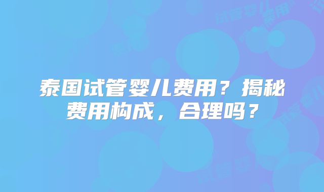泰国试管婴儿费用？揭秘费用构成，合理吗？