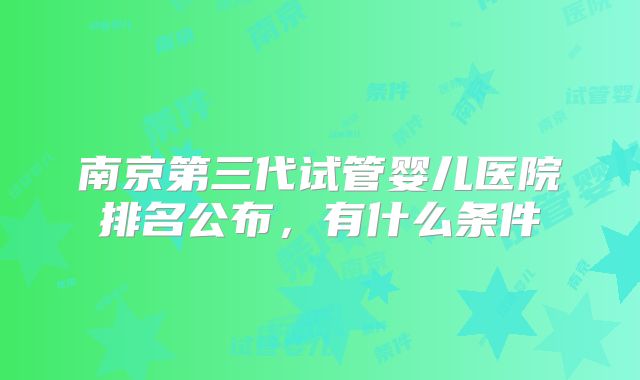 南京第三代试管婴儿医院排名公布，有什么条件