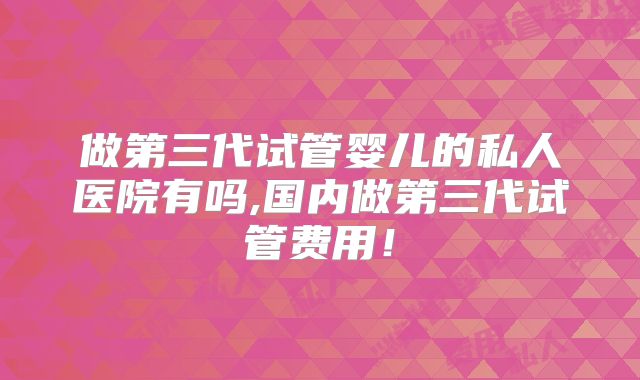 做第三代试管婴儿的私人医院有吗,国内做第三代试管费用！