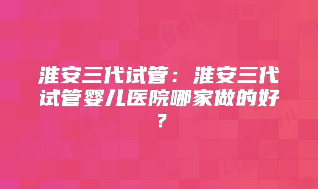 淮安三代试管：淮安三代试管婴儿医院哪家做的好？