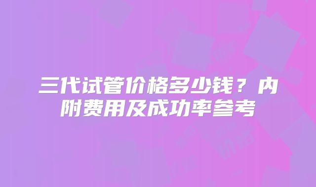 三代试管价格多少钱？内附费用及成功率参考