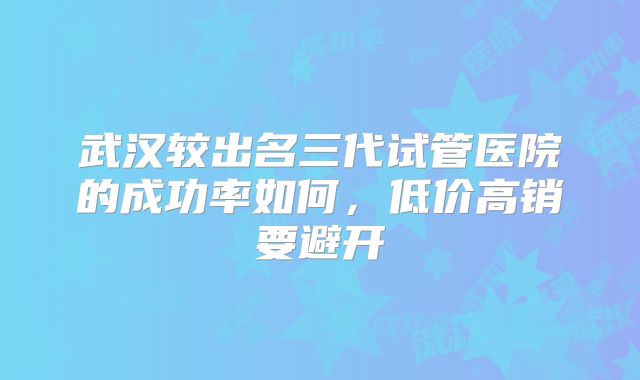 武汉较出名三代试管医院的成功率如何,低价高销要避开