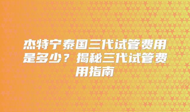 杰特宁泰国三代试管费用是多少？揭秘三代试管费用指南