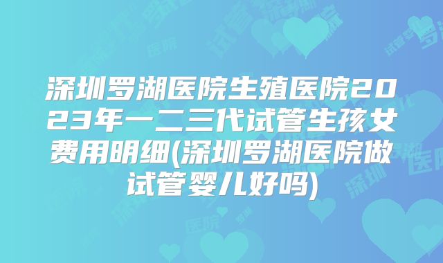 深圳罗湖医院生殖医院2023年一二三代试管生孩女费用明细(深圳罗湖医院做试管婴儿好吗)