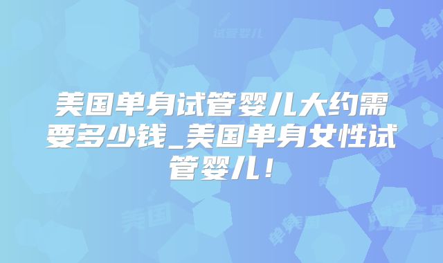 美国单身试管婴儿大约需要多少钱_美国单身女性试管婴儿！