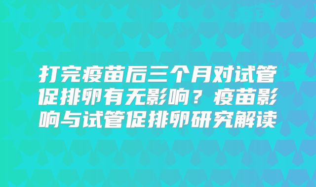 打完疫苗后三个月对试管促排卵有无影响？疫苗影响与试管促排卵研究解读