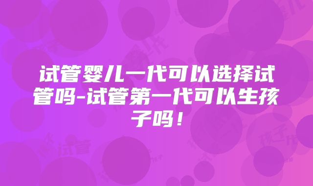 试管婴儿一代可以选择试管吗-试管第一代可以生孩子吗！