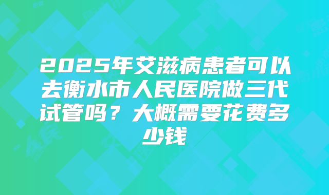 2025年艾滋病患者可以去衡水市人民医院做三代试管吗?大概需要花费多少钱
