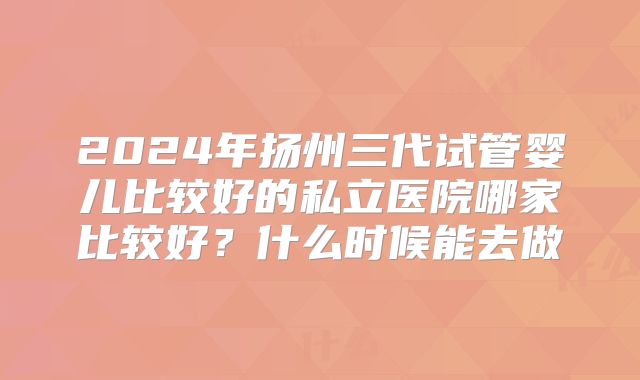 2024年扬州三代试管婴儿比较好的私立医院哪家比较好？什么时候能去做