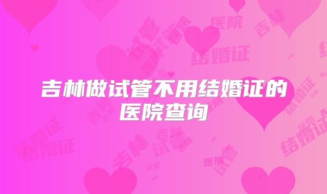 吉林做试管不用结婚证的医院查询