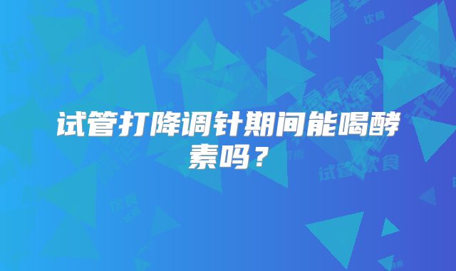 试管打降调针期间能喝酵素吗？
