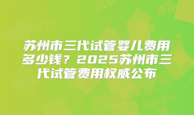 苏州市三代试管婴儿费用多少钱？2025苏州市三代试管费用权威公布