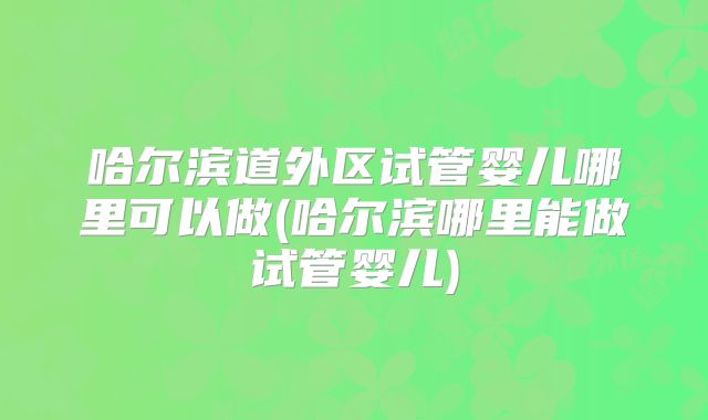 哈尔滨道外区试管婴儿哪里可以做(哈尔滨哪里能做试管婴儿)