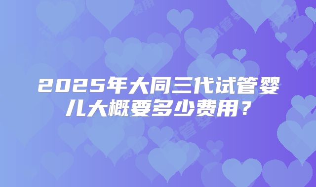 2025年大同三代试管婴儿大概要多少费用?