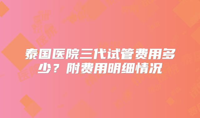 泰国医院三代试管费用多少？附费用明细情况