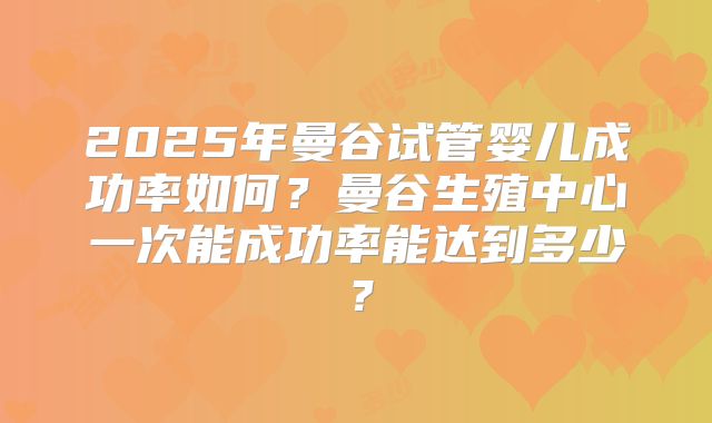 2025年曼谷试管婴儿成功率如何？曼谷生殖中心一次能成功率能达到多少？