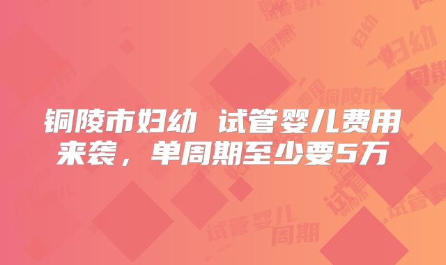 铜陵市妇幼 试管婴儿费用来袭，单周期至少要5万