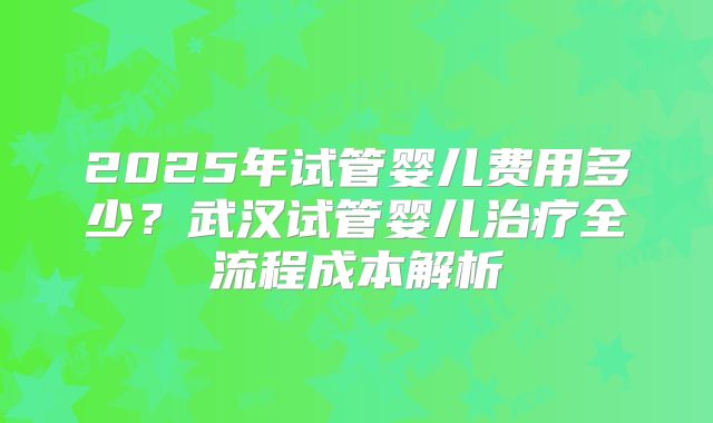 2025年试管婴儿费用多少？武汉试管婴儿治疗全流程成本解析