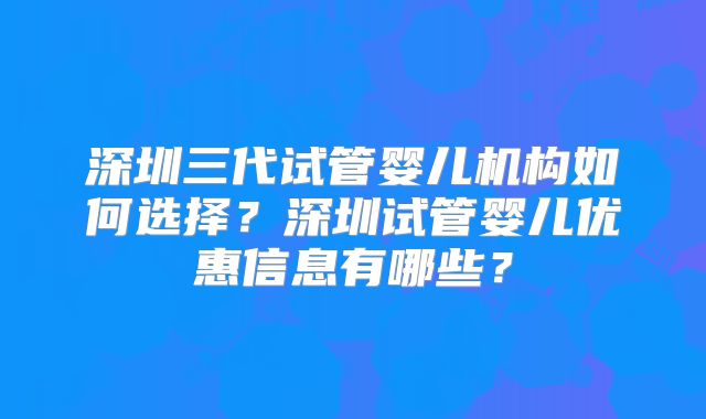 深圳三代试管婴儿机构如何选择？深圳试管婴儿优惠信息有哪些？