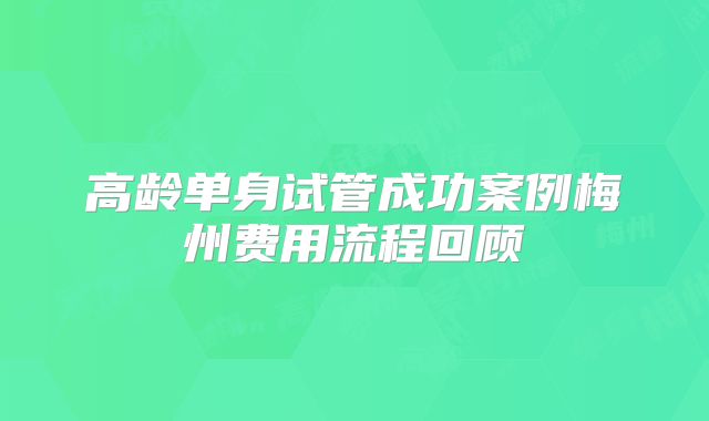 高龄单身试管成功案例梅州费用流程回顾
