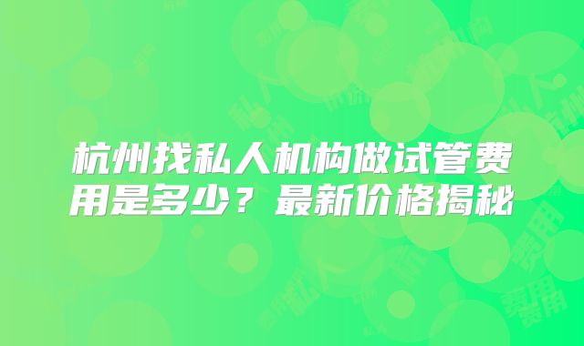 杭州找私人机构做试管费用是多少？最新价格揭秘