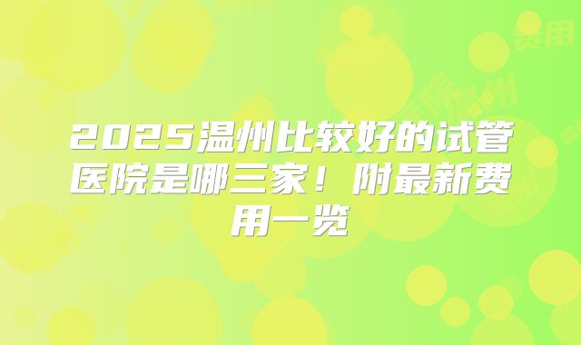 2025温州比较好的试管医院是哪三家！附最新费用一览