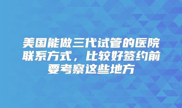 美国能做三代试管的医院联系方式,比较好签约前要考察这些地方