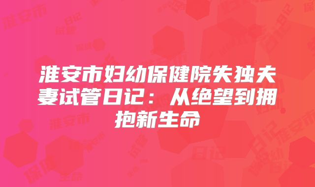 淮安市妇幼保健院失独夫妻试管日记：从绝望到拥抱新生命