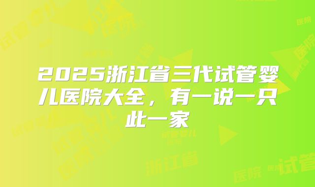 2025浙江省三代试管婴儿医院大全，有一说一只此一家
